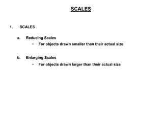 1. SCALES
a. Reducing Scales
• For objects drawn smaller than their actual size
b. Enlarging Scales
• For objects drawn larger than their actual size
SCALES
 