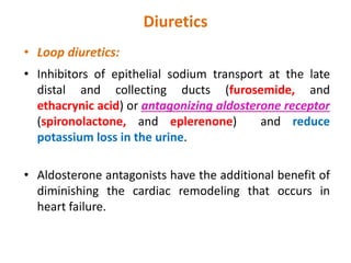 Diuretics
• Loop diuretics:
• Inhibitors of epithelial sodium transport at the late
distal and collecting ducts (furosemide, and
ethacrynic acid) or antagonizing aldosterone receptor
(spironolactone, and eplerenone) and reduce
potassium loss in the urine.
• Aldosterone antagonists have the additional benefit of
diminishing the cardiac remodeling that occurs in
heart failure.
 