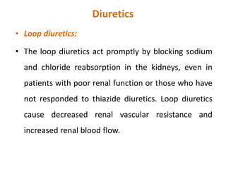 Diuretics
• Loop diuretics:
• The loop diuretics act promptly by blocking sodium
and chloride reabsorption in the kidneys, even in
patients with poor renal function or those who have
not responded to thiazide diuretics. Loop diuretics
cause decreased renal vascular resistance and
increased renal blood flow.
 