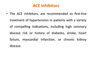 ACE inhibitors
• The ACE inhibitors, are recommended as first-line
treatment of hypertension in patients with a variety
of compelling indications, including high coronary
disease risk or history of diabetes, stroke, heart
failure, myocardial infarction, or chronic kidney
disease.
 