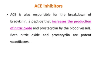 ACE inhibitors
• ACE is also responsible for the breakdown of
bradykinin, a peptide that increases the production
of nitric oxide and prostacyclin by the blood vessels.
Both nitric oxide and prostacyclin are potent
vasodilators.
 