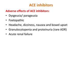 ACE inhibitors
Adverse effects of ACE inhibitors:
• Dysgeusia/ parageusia
• Foetopathic
• Headache, dizziness, nausea and bowel upset
• Granulocytopenia and proteinuria (rare ADR)
• Acute renal failure
 