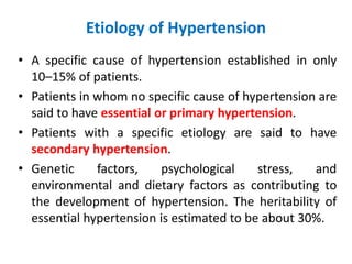 Etiology of Hypertension
• A specific cause of hypertension established in only
10–15% of patients.
• Patients in whom no specific cause of hypertension are
said to have essential or primary hypertension.
• Patients with a specific etiology are said to have
secondary hypertension.
• Genetic factors, psychological stress, and
environmental and dietary factors as contributing to
the development of hypertension. The heritability of
essential hypertension is estimated to be about 30%.
 