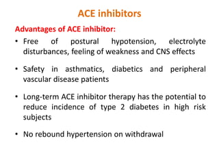 ACE inhibitors
Advantages of ACE inhibitor:
• Free of postural hypotension, electrolyte
disturbances, feeling of weakness and CNS effects
• Safety in asthmatics, diabetics and peripheral
vascular disease patients
• Long-term ACE inhibitor therapy has the potential to
reduce incidence of type 2 diabetes in high risk
subjects
• No rebound hypertension on withdrawal
 