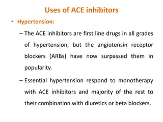 Uses of ACE inhibitors
• Hypertension:
– The ACE inhibitors are first line drugs in all grades
of hypertension, but the angiotensin receptor
blockers (ARBs) have now surpassed them in
popularity.
– Essential hypertension respond to monotherapy
with ACE inhibitors and majority of the rest to
their combination with diuretics or beta blockers.
 