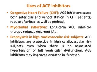 Uses of ACE inhibitors
• Congestive Heart Failure (CHF): ACE inhibitors cause
both arteriolar and venodilatation in CHF patients;
reduce afterload as well as preload.
• Myocardial infarction: Long-term ACE inhibitor
therapy reduces recurrent MI.
• Prophylaxis in high cardiovascular risk subjects: ACE
inhibitors are protective in high cardiovascular risk
subjects even when there is no associated
hypertension or left ventricular dysfunction. ACE
inhibitors may improved endothelial function.
 
