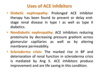 Uses of ACE inhibitors
• Diabetic nephropathy: Prolonged ACE inhibitor
therapy has been found to prevent or delay end-
stage renal disease in type I as well as type II
diabetics.
• Nondiabetic nephropathy: ACE inhibitors reducing
proteinuria by decreasing pressure gradient across
glomerular capillaries as well as by altering
membrane permeability.
• Scleroderma crisis: The marked rise in BP and
deterioration of renal function in scleroderma crisis
is mediated by Ang II. ACE inhibitors produce
improvement and are life saving in this condition.
 