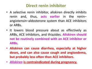 Direct renin inhibitor
• A selective renin inhibitor, aliskiren directly inhibits
renin and, thus, acts earlier in the renin–
angiotensin–aldosterone system than ACE inhibitors
or ARBs.
• It lowers blood pressure about as effectively as
ARBs, ACE inhibitors, and thiazides. Aliskiren should
not be routinely combined with an ACE inhibitor or
ARBs.
• Aliskiren can cause diarrhea, especially at higher
doses, and can also cause cough and angioedema,
but probably less often than ACE inhibitors.
• Aliskiren is contraindicated during pregnancy.
 