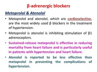 β-adrenergic blockers
Metoprolol & Atenolol
• Metoprolol and atenolol, which are cardioselective,
are the most widely used β blockers in the treatment
of hypertension.
• Metoprolol is atenolol is inhibiting stimulation of β1
adrenoceptors.
• Sustained-release metoprolol is effective in reducing
mortality from heart failure and is particularly useful
in patients with hypertension and heart failure.
• Atenolol is reported to be less effective than
metoprolol in preventing the complications of
hypertension.
 