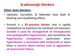β-adrenergic blockers
Other beta blockers
• Labetalol, Carvedilol, & Nebivolol have both β-
blocking and vasodilating effects.
• Esmolol is a β1-selective blocker that is rapidly
metabolized via hydrolysis by red blood cell esterases.
Esmolol is used for management of intraoperative
and postoperative hypertension, and sometimes for
hypertensive emergencies, particularly when
hypertension is associated with tachycardia or when
there is concern about toxicity such as aggravation
of severe heart failure.
 