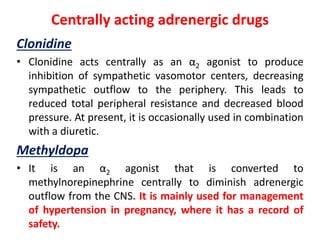 Centrally acting adrenergic drugs
Clonidine
• Clonidine acts centrally as an α2 agonist to produce
inhibition of sympathetic vasomotor centers, decreasing
sympathetic outflow to the periphery. This leads to
reduced total peripheral resistance and decreased blood
pressure. At present, it is occasionally used in combination
with a diuretic.
Methyldopa
• It is an α2 agonist that is converted to
methylnorepinephrine centrally to diminish adrenergic
outflow from the CNS. It is mainly used for management
of hypertension in pregnancy, where it has a record of
safety.
 