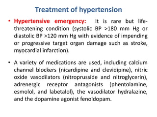Treatment of hypertension
• Hypertensive emergency: It is rare but life-
threatening condition (systolic BP >180 mm Hg or
diastolic BP >120 mm Hg with evidence of impending
or progressive target organ damage such as stroke,
myocardial infarction).
• A variety of medications are used, including calcium
channel blockers (nicardipine and clevidipine), nitric
oxide vasodilators (nitroprusside and nitroglycerin),
adrenergic receptor antagonists (phentolamine,
esmolol, and labetalol), the vasodilator hydralazine,
and the dopamine agonist fenoldopam.
 