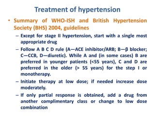 Treatment of hypertension
• Summary of WHO-ISH and British Hypertension
Society (BHS) 2004, guidelines
– Except for stage II hypertension, start with a single most
appropriate drug
– Follow A B C D rule (A—ACE inhibitor/ARB; B—β blocker;
C—CCB, D—diuretic). While A and (in some cases) B are
preferred in younger patients (<55 years), C and D are
preferred in the older (> 55 years) for the step I or
monotherapy.
– Initiate therapy at low dose; if needed increase dose
moderately.
– If only partial response is obtained, add a drug from
another complimentary class or change to low dose
combination
 