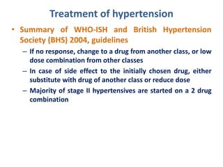 Treatment of hypertension
• Summary of WHO-ISH and British Hypertension
Society (BHS) 2004, guidelines
– If no response, change to a drug from another class, or low
dose combination from other classes
– In case of side effect to the initially chosen drug, either
substitute with drug of another class or reduce dose
– Majority of stage II hypertensives are started on a 2 drug
combination
 