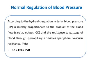 Normal Regulation of Blood Pressure
According to the hydraulic equation, arterial blood pressure
(BP) is directly proportionate to the product of the blood
flow (cardiac output, CO) and the resistance to passage of
blood through precapillary arterioles (peripheral vascular
resistance, PVR)
• BP = CO × PVR
 