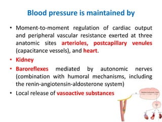 Blood pressure is maintained by
• Moment-to-moment regulation of cardiac output
and peripheral vascular resistance exerted at three
anatomic sites arterioles, postcapillary venules
(capacitance vessels), and heart.
• Kidney
• Baroreflexes mediated by autonomic nerves
(combination with humoral mechanisms, including
the renin-angiotensin-aldosterone system)
• Local release of vasoactive substances
 