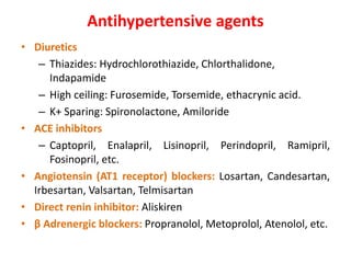 Antihypertensive agents
• Diuretics
– Thiazides: Hydrochlorothiazide, Chlorthalidone,
Indapamide
– High ceiling: Furosemide, Torsemide, ethacrynic acid.
– K+ Sparing: Spironolactone, Amiloride
• ACE inhibitors
– Captopril, Enalapril, Lisinopril, Perindopril, Ramipril,
Fosinopril, etc.
• Angiotensin (AT1 receptor) blockers: Losartan, Candesartan,
Irbesartan, Valsartan, Telmisartan
• Direct renin inhibitor: Aliskiren
• β Adrenergic blockers: Propranolol, Metoprolol, Atenolol, etc.
 