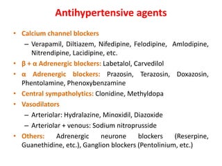 Antihypertensive agents
• Calcium channel blockers
– Verapamil, Diltiazem, Nifedipine, Felodipine, Amlodipine,
Nitrendipine, Lacidipine, etc.
• β + α Adrenergic blockers: Labetalol, Carvedilol
• α Adrenergic blockers: Prazosin, Terazosin, Doxazosin,
Phentolamine, Phenoxybenzamine
• Central sympatholytics: Clonidine, Methyldopa
• Vasodilators
– Arteriolar: Hydralazine, Minoxidil, Diazoxide
– Arteriolar + venous: Sodium nitroprusside
• Others: Adrenergic neurone blockers (Reserpine,
Guanethidine, etc.), Ganglion blockers (Pentolinium, etc.)
 