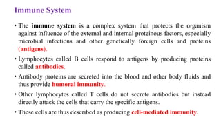 Immune System
• The immune system is a complex system that protects the organism
against influence of the external and internal proteinous factors, especially
microbial infections and other genetically foreign cells and proteins
(antigens).
• Lymphocytes called B cells respond to antigens by producing proteins
called antibodies.
• Antibody proteins are secreted into the blood and other body fluids and
thus provide humoral immunity.
• Other lymphocytes called T cells do not secrete antibodies but instead
directly attack the cells that carry the specific antigens.
• These cells are thus described as producing cell-mediated immunity.
 