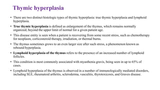 Thymic hyperplasia
• There are two distinct histologic types of thymic hyperplasia: true thymic hyperplasia and lymphoid
hyperplasia.
• True thymic hyperplasia is defined as enlargement of the thymus, which remains normally
organized, beyond the upper limit of normal for a given patient age.
• This disease entity is seen when a patient is recovering from some recent stress, such as chemotherapy
for neoplasm, corticosteroid therapy, irradiation, or thermal burns.
• The thymus sometimes grows to an even larger size after such stress, a phenomenon known as
rebound hyperplasia.
• Lymphoid hyperplasia of the thymus refers to the presence of an increased number of lymphoid
follicles.
• This condition is most commonly associated with myasthenia gravis, being seen in up to 65% of
cases.
• Lymphoid hyperplasia of the thymus is observed in a number of immunologically mediated disorders,
including SLE, rheumatoid arthritis, scleroderma, vasculitis, thyrotoxicosis, and Graves disease.
 