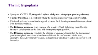 Thymic hypoplasia
• Synonyms: CATCH 22, congenital aplasia of thymus, pharyngeal pouch syndrome)
• Thymic hypoplasia is a condition where the thymus is underdeveloped or involuted.
• Calcium levels can be used to distinguish between the following two conditions associated
with thymic hypoplasia.
• The DiGeorge syndrome is an example of a selective T-cell deficiency caused by the
failure of development of the third and fourth pharyngeal pouches.
• The DiGeorge syndrome results in the absence or underdevelopment of the thymus and
parathyroid gland, associated with abnormalities of the outflow tract of the heart,
distinctive facies, hypoparathyroidism, hypocalcemia with tetany, and deficiency in T-cell
immunity.
 