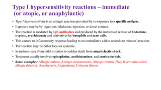 Type I hypersensitivity reactions – immediate
(or atopic, or anaphylactic)
• Type I hypersensitivity is an allergic reaction provoked by re-exposure to a specific antigen.
• Exposure may be by ingestion, inhalation, injection, or direct contact.
• The reaction is mediated by IgE antibodies and produced by the immediate release of histamine,
tryptase, arachidonate and derivatives by basophils and mast cells.
• This causes an inflammatory response leading to an immediate (within seconds to minutes) reaction.
• The reaction may be either local or systemic.
• Symptoms vary from mild irritation to sudden death from anaphylactic shock.
• Treatment usually involves epinephrine, antihistamines, and corticosteroids.
• Some examples: Allergic asthma, Allergic conjunctivitis, Allergic rhinitis ("hay fever“-also called
allergic rhinitis), Anaphylaxis, Angioedema, Urticaria (hives).
 