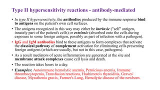 Type II hypersensitivity reactions - antibody-mediated
• In type II hypersensitivity, the antibodies produced by the immune response bind
to antigens on the patient's own cell surfaces.
• The antigens recognized in this way may either be intrinsic ("self" antigen,
innately part of the patient's cells) or extrinsic (absorbed onto the cells during
exposure to some foreign antigen, possibly as part of infection with a pathogen).
• IgG and IgM antibodies bind to these antigens to form complexes that activate
the classical pathway of complement activation for eliminating cells presenting
foreign antigens (which are usually, but not in this case, pathogens).
• As a result mediators of acute inflammation are generated at the site and
membrane attack complexes cause cell lysis and death.
• The reaction takes hours to a day.
• Examples: Autoimmune hemolytic anemia, Pernicious anemia, Immune
thrombocytopenia, Transfusion reactions, Hashimoto's thyroiditis, Graves'
disease, Myasthenia gravis, Farmer's Lung, Hemolytic disease of the newborn.
 