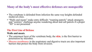 Many of the body’s most effective defenses are nonspecific
• The vertebrate is defended from infection the same way knights defended
medieval cities.
• “Walls and moats” make entry difficult; “roaming patrols” attack strangers;
and “sentries” challenge anyone wandering about and call patrols if a proper
“ID” is not presented.
The First Line of Defense
Walls and moats.
• The outermost layer of the vertebrate body, the skin, is the first barrier to
penetration by microbes.
• Mucous membranes in the respiratory and digestive tracts are also important
barriers that protect the body from invasion.
 