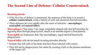 The Second Line of Defense: Cellular Counterattack
Roaming patrols.
• If the first line of defense is penetrated, the response of the body is to mount a
cellular counterattack, using a battery of cells and chemicals that kill microbes.
• These defenses act very rapidly after the onset of infection – macrophages,
neutrophils and natural killers.
Macrophages (“big eaters”) are large, irregularly shaped cells that kill microbes by
ingesting them through phagocytosis, much as an amoeba ingests a food particle.
Neutrophils are leukocytes that, like macrophages, ingest and kill bacteria by
phagocytosis.
Natural killer cells do not attack invading microbes directly.
• Instead, they kill cells of the body that have been infected with viruses.
• They kill not by phagocytosis, but rather by creating a hole in the plasma membrane
of the target cell.
 