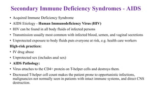 Secondary Immune Deficiency Syndromes - AIDS
• Acquired Immune Deficiency Syndrome
• AIDS Etiology - Human Immunodeficiency Virus (HIV)
• HIV can be found in all body fluids of infected persons
• Transmission usually most common with infected blood, semen, and vaginal secretions
• Unprotected exposure to body fluids puts everyone at risk, e.g. health care workers
High-risk practices:
• IV drug abuse
• Unprotected sex (includes anal sex)
• AIDS Pathology:
• Virus attaches to the CD4+ protein on T-helper cells and destroys them.
• Decreased T-helper cell count makes the patient prone to opportunistic infections,
malignancies not normally seen in patients with intact immune systems, and direct CNS
destruction.
 