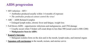 AIDS progression
• HIV infection – HIV+
• Antibodies produced usually within 1-6 months of exposure
• The antibodies produced cannot control the virus!
• ARC – AIDS Related Complex
• Enlarged lymph nodes, chronic fever and fatigue, weight loss
• Full blown AIDS – opportunistic infections and malignancies, and CNS damage
• Usually occurs when T-helper cell count drops to less than 500 (usual count is 800-1200)
• Malignancies Seen in AIDS:
• Kaposi’s Sarcoma
• Malignant nodules form on the skin and in the mouth, lymph nodes, and internal organs
• Squamos cell carcinomas in the mouth, rectum, and uterine cervix
 