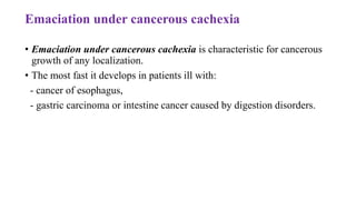 Emaciation under cancerous cachexia
• Emaciation under cancerous cachexia is characteristic for cancerous
growth of any localization.
• The most fast it develops in patients ill with:
- cancer of esophagus,
- gastric carcinoma or intestine cancer caused by digestion disorders.
 