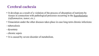 Cerebral cachexia
• It develops as a result of a violation of the process of absorption of nutrients by
tissues in connection with pathological processes occurring in the hypothalamus
(inflammation, tumor, etc.).
• Emaciation under the other diseases takes place in case long term chronic infections:
- tuberculosis
- dysentery
- chronic sepsis
• It is caused by severe disorder of metabolism.
 