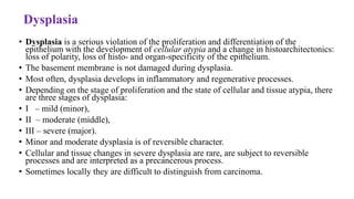 Dysplasia
• Dysplasia is a serious violation of the proliferation and differentiation of the
epithelium with the development of cellular atypia and a change in histoarchitectonics:
loss of polarity, loss of histo- and organ-specificity of the epithelium.
• The basement membrane is not damaged during dysplasia.
• Most often, dysplasia develops in inflammatory and regenerative processes.
• Depending on the stage of proliferation and the state of cellular and tissue atypia, there
are three stages of dysplasia:
• І – mild (minor),
• ІІ – moderate (middle),
• ІІІ – severe (major).
• Minor and moderate dysplasia is of reversible character.
• Cellular and tissue changes in severe dysplasia are rare, are subject to reversible
processes and are interpreted as a precancerous process.
• Sometimes locally they are difficult to distinguish from carcinoma.
 