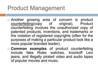 Product Management
 Another growing area of concern is product
counterfeiting(copy of original). Product
counterfeiting involves the unauthorized copy of
patented products, inventions, and trademarks or
the violation of registered copyrights (often for the
purposes of making a particular product look like a
more popular branded leader).
 Common examples of product counterfeiting
include fake Rolex watches, knockoff Levi
jeans, and illegally pirated video and audio tapes
of popular movies and music.
 