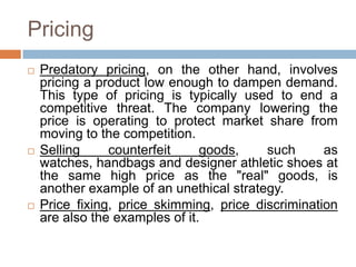 Pricing
 Predatory pricing, on the other hand, involves
pricing a product low enough to dampen demand.
This type of pricing is typically used to end a
competitive threat. The company lowering the
price is operating to protect market share from
moving to the competition.
 Selling counterfeit goods, such as
watches, handbags and designer athletic shoes at
the same high price as the "real" goods, is
another example of an unethical strategy.
 Price fixing, price skimming, price discrimination
are also the examples of it.
 