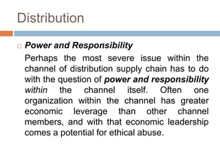 Distribution
 Power and Responsibility
Perhaps the most severe issue within the
channel of distribution supply chain has to do
with the question of power and responsibility
within the channel itself. Often one
organization within the channel has greater
economic leverage than other channel
members, and with that economic leadership
comes a potential for ethical abuse.
 
