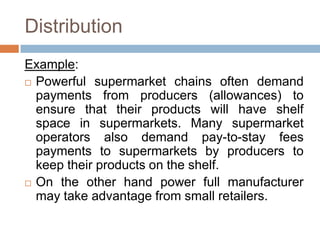 Distribution
Example:
 Powerful supermarket chains often demand
payments from producers (allowances) to
ensure that their products will have shelf
space in supermarkets. Many supermarket
operators also demand pay-to-stay fees
payments to supermarkets by producers to
keep their products on the shelf.
 On the other hand power full manufacturer
may take advantage from small retailers.
 
