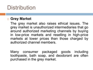 Distribution
 Grey Market
The grey market also raises ethical issues. The
grey market is unauthorized intermediaries that go
around authorized marketing channels by buying
in low-price markets and reselling in high-price
markets at lower prices than those charged by
authorized channel members.
Many consumer packaged goods including
toothpaste, bath soap, and deodorant are often
purchased in the grey market.
 
