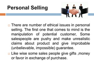 Personal Selling
 There are number of ethical issues in personal
selling. The first one that comes to mind is the
manipulation of potential customer, Some
salespeople are pushy and make unrealistic
claims about product and give improbable
(unbelievable, impossible) guarantee.
 Like wise some sales people give gifts ,money
or favor in exchange of purchase.
 