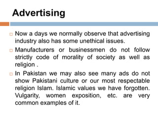 Advertising
 Now a days we normally observe that advertising
industry also has some unethical issues.
 Manufacturers or businessmen do not follow
strictly code of morality of society as well as
religion .
 In Pakistan we may also see many ads do not
show Pakistani culture or our most respectable
religion Islam. Islamic values we have forgotten.
Vulgarity, women exposition, etc. are very
common examples of it.
 
