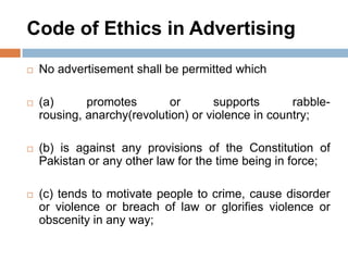 Code of Ethics in Advertising
 No advertisement shall be permitted which
 (a) promotes or supports rabble-
rousing, anarchy(revolution) or violence in country;
 (b) is against any provisions of the Constitution of
Pakistan or any other law for the time being in force;
 (c) tends to motivate people to crime, cause disorder
or violence or breach of law or glorifies violence or
obscenity in any way;
 