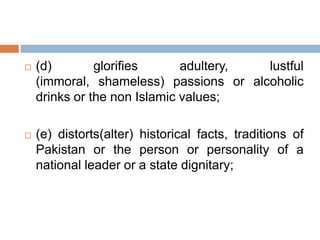  (d) glorifies adultery, lustful
(immoral, shameless) passions or alcoholic
drinks or the non Islamic values;
 (e) distorts(alter) historical facts, traditions of
Pakistan or the person or personality of a
national leader or a state dignitary;
 