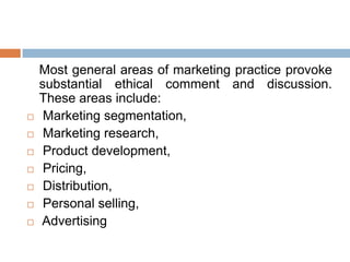 Most general areas of marketing practice provoke
substantial ethical comment and discussion.
These areas include:
 Marketing segmentation,
 Marketing research,
 Product development,
 Pricing,
 Distribution,
 Personal selling,
 Advertising
 