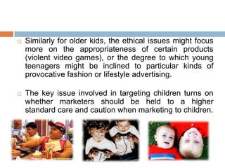  Similarly for older kids, the ethical issues might focus
more on the appropriateness of certain products
(violent video games), or the degree to which young
teenagers might be inclined to particular kinds of
provocative fashion or lifestyle advertising.
 The key issue involved in targeting children turns on
whether marketers should be held to a higher
standard care and caution when marketing to children.
 