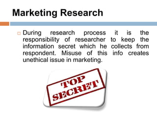 Marketing Research
 During research process it is the
responsibility of researcher to keep the
information secret which he collects from
respondent. Misuse of this info creates
unethical issue in marketing.
 