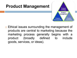Product Management
 Ethical issues surrounding the management of
products are central to marketing because the
marketing process generally begins with a
product (broadly defined to include
goods, services, or ideas).
 
