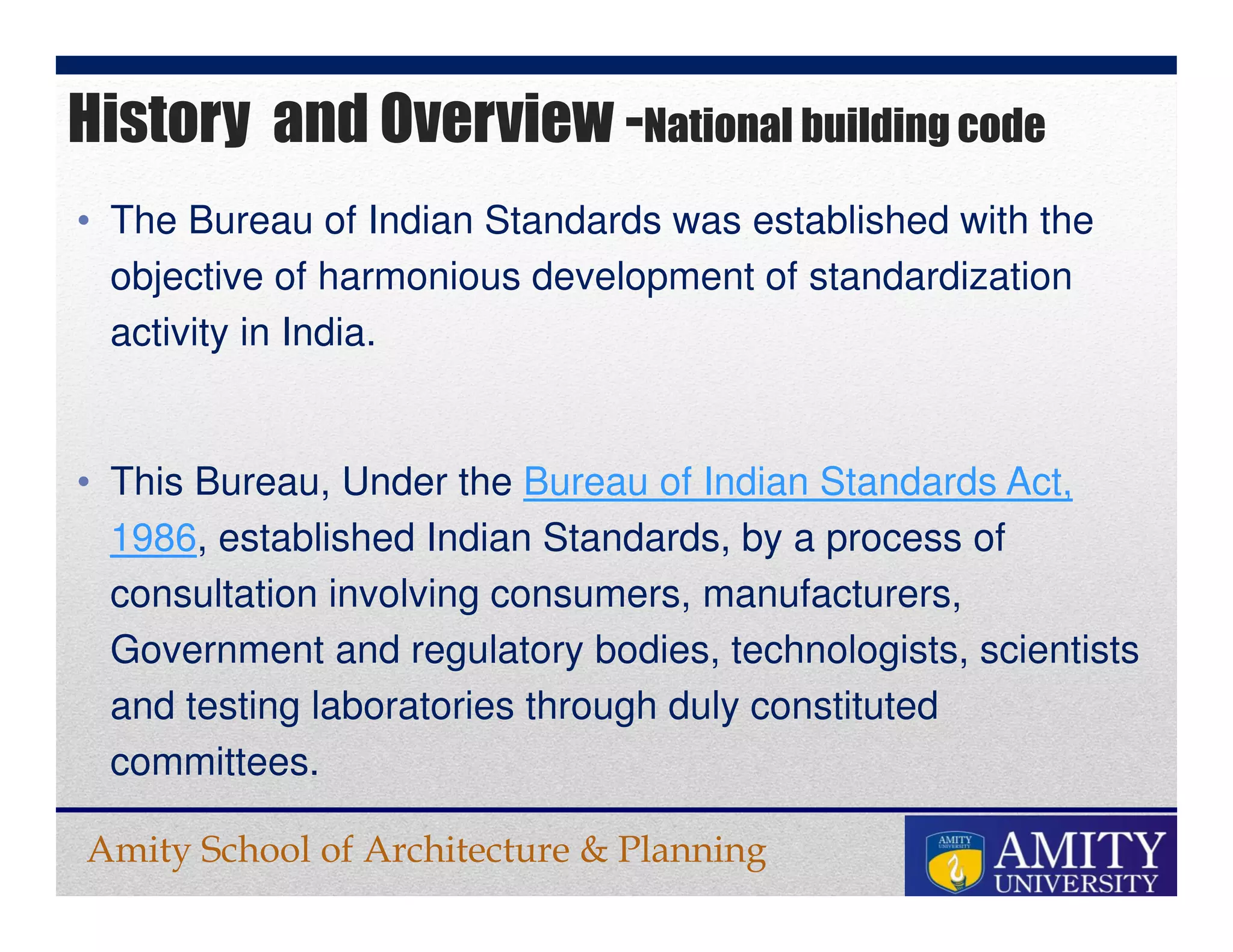 Amity School of Architecture & Planning
• The Bureau of Indian Standards was established with the
objective of harmonious development of standardization
activity in India.
• This Bureau, Under the Bureau of Indian Standards Act,
1986, established Indian Standards, by a process of
consultation involving consumers, manufacturers,
Government and regulatory bodies, technologists, scientists
and testing laboratories through duly constituted
committees.
History and Overview -National building code
 