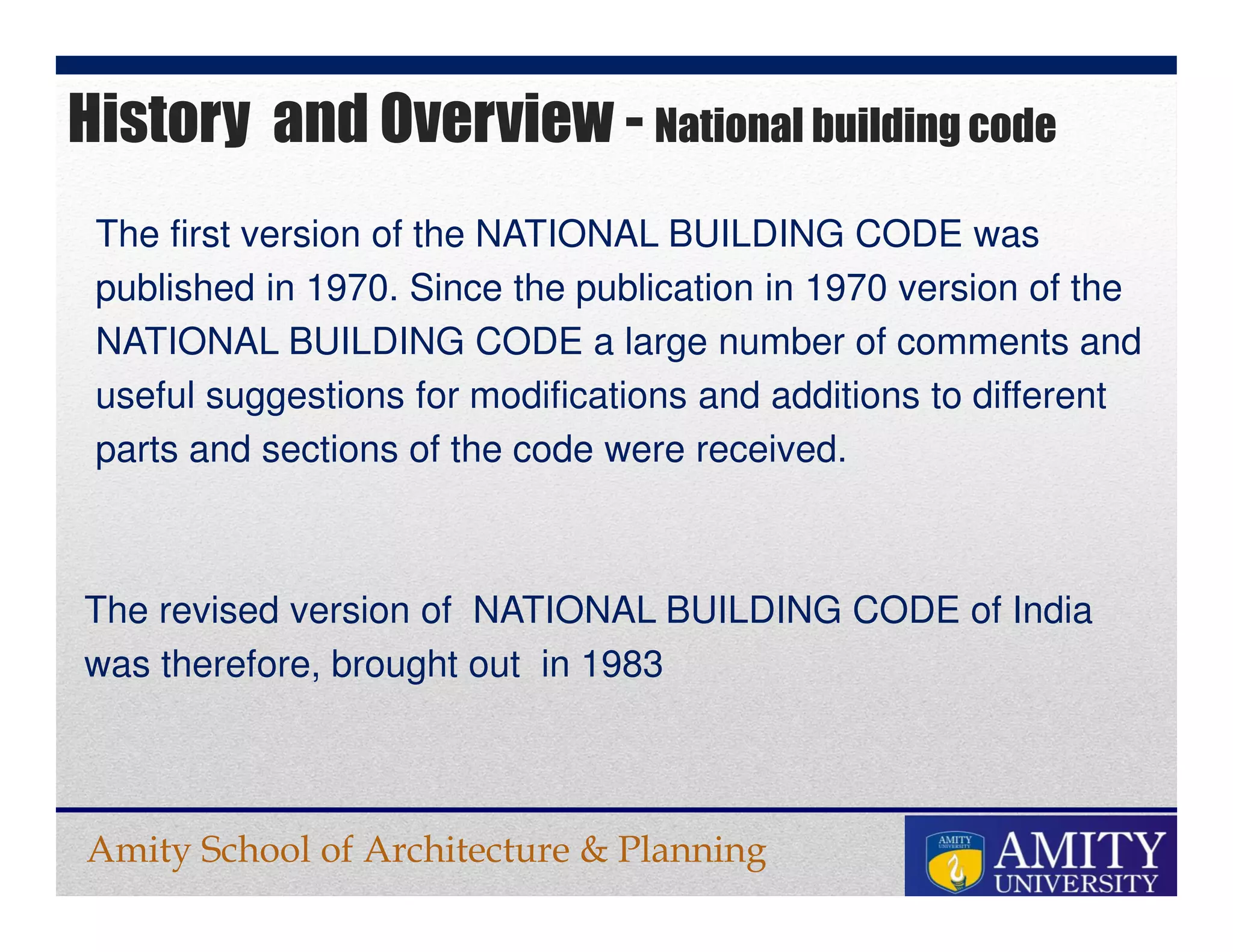 Amity School of Architecture & Planning
History and Overview - National building code
The first version of the NATIONAL BUILDING CODE was
published in 1970. Since the publication in 1970 version of the
NATIONAL BUILDING CODE a large number of comments and
useful suggestions for modifications and additions to different
parts and sections of the code were received.
The revised version of NATIONAL BUILDING CODE of India
was therefore, brought out in 1983
 