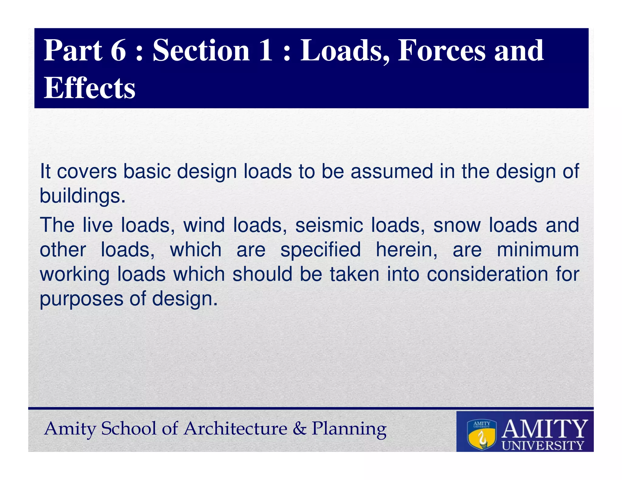 Amity School of Architecture & Planning
Part 6 : Section 1 : Loads, Forces and
Effects
It covers basic design loads to be assumed in the design of
buildings.
The live loads, wind loads, seismic loads, snow loads and
other loads, which are specified herein, are minimum
working loads which should be taken into consideration for
purposes of design.
 